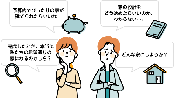 「予算内でぴったりの家が建てられたらいいな！」「家の設計をどう始めたらいいのか、わからない…。」「完成したとき、本当に私たちの希望通りの家になるのかしら？」「どんな家にしようか？」