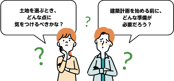 「土地を選ぶとき、どんな点に気をつけるべきかな？」「建築計画を始める前に、どんな準備が必要だろう？」